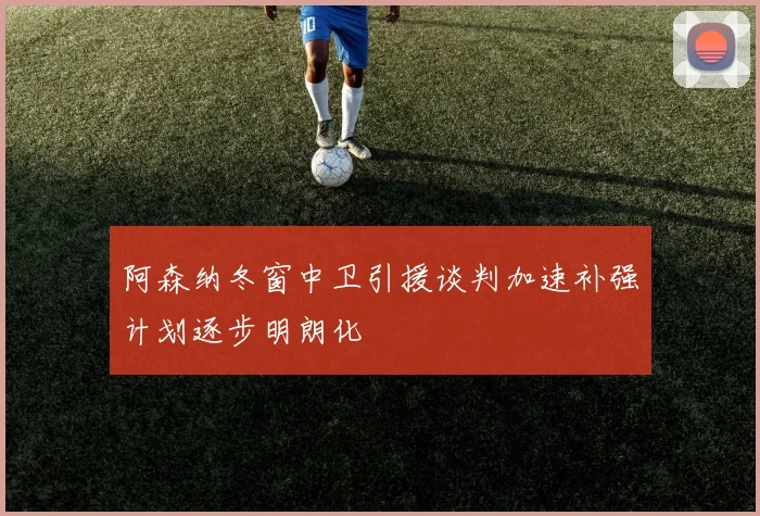 阿森纳冬窗中卫引援谈判加速补强计划逐步明朗化