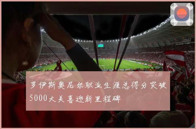 罗伊斯奥尼尔职业生涯总得分突破5000大关喜迎新里程碑