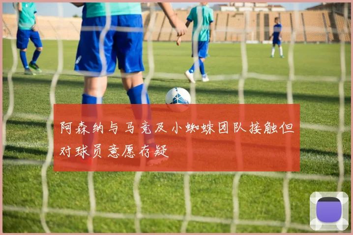 阿森纳与马竞及小蜘蛛团队接触但对球员意愿存疑