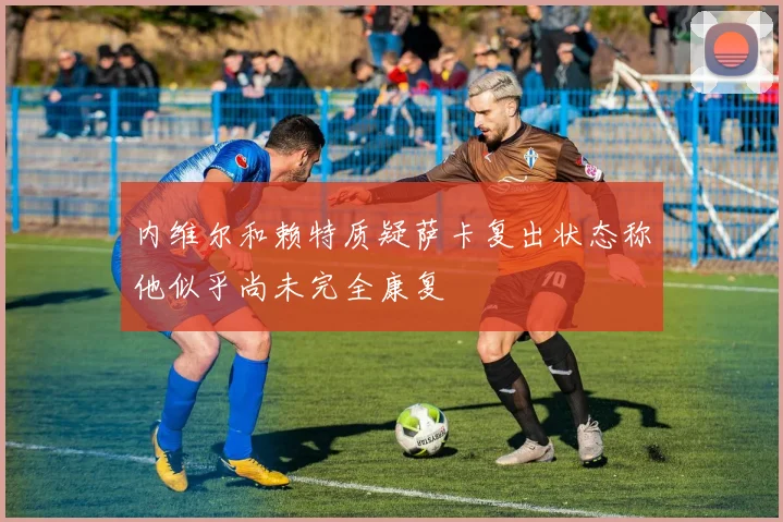 内维尔和赖特质疑萨卡复出状态称他似乎尚未完全康复