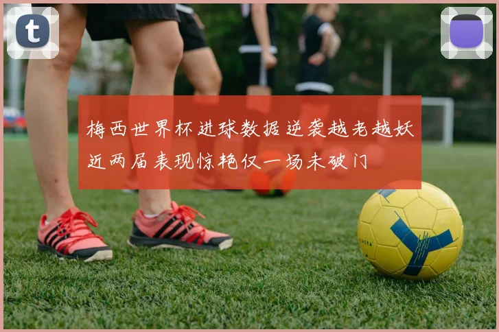 梅西世界杯进球数据逆袭越老越妖近两届表现惊艳仅一场未破门