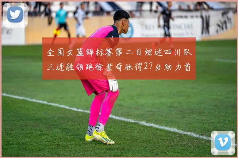 全国女篮锦标赛第二日综述四川队三连胜领跑徐紫奇独得27分助力首胜