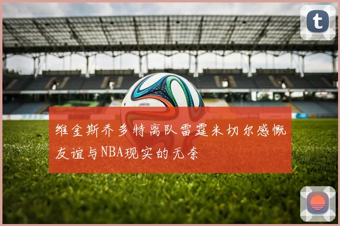 维金斯乔多特离队雷霆米切尔感慨友谊与NBA现实的无奈
