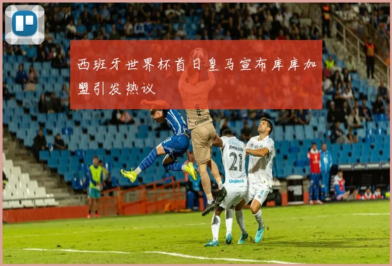 西班牙世界杯首日皇马宣布库库加盟引发热议