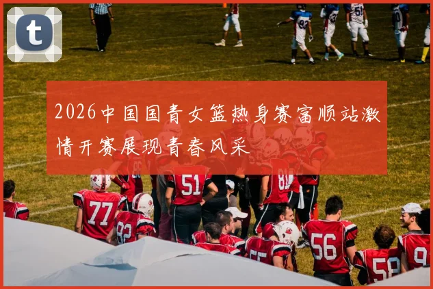 2026中国国青女篮热身赛富顺站激情开赛展现青春风采