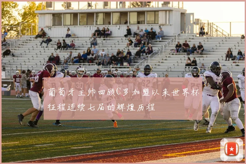 葡萄牙主帅回顾C罗加盟以来世界杯征程连续七届的辉煌历程