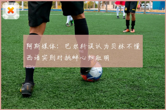 阿斯媒体：巴尔科误认为贝林不懂西语实则对挑衅心知肚明