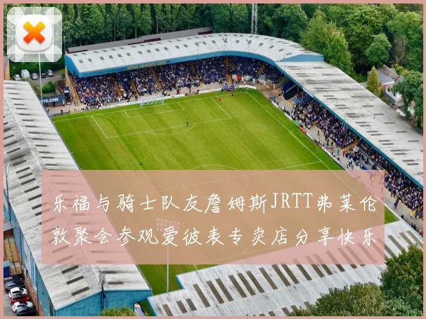 乐福与骑士队友詹姆斯JRTT弗莱伦敦聚会参观爱彼表专卖店分享快乐时光
