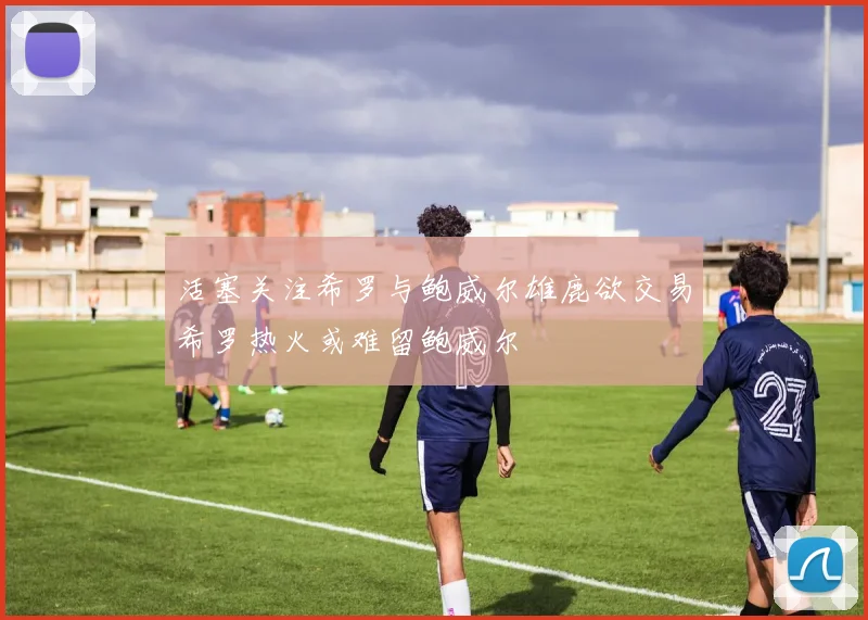 活塞关注希罗与鲍威尔雄鹿欲交易希罗热火或难留鲍威尔