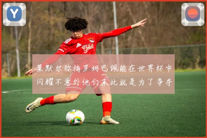 莱默尔称梅罗姆巴佩能在世界杯中闪耀不意外他们来此就是为了争夺最佳球员