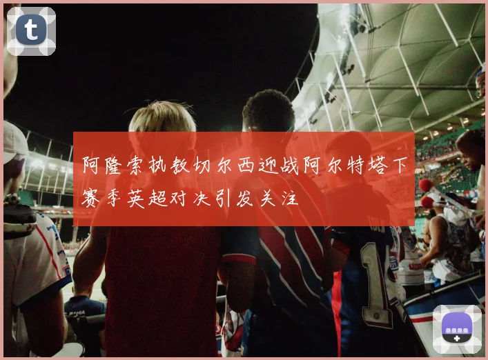 阿隆索执教切尔西迎战阿尔特塔下赛季英超对决引发关注