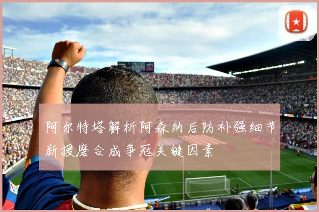 阿尔特塔解析阿森纳后防补强细节新援磨合成争冠关键因素