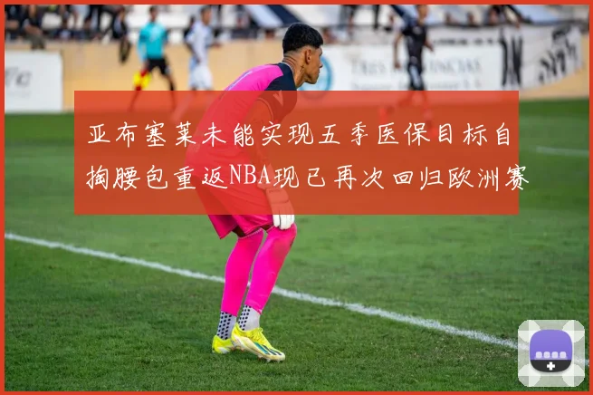 亚布塞莱未能实现五季医保目标自掏腰包重返NBA现已再次回归欧洲赛场