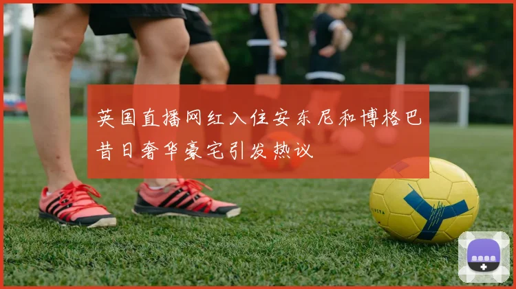 英国直播网红入住安东尼和博格巴昔日奢华豪宅引发热议