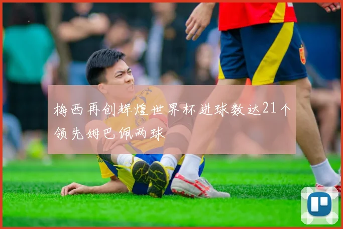 梅西再创辉煌世界杯进球数达21个领先姆巴佩两球