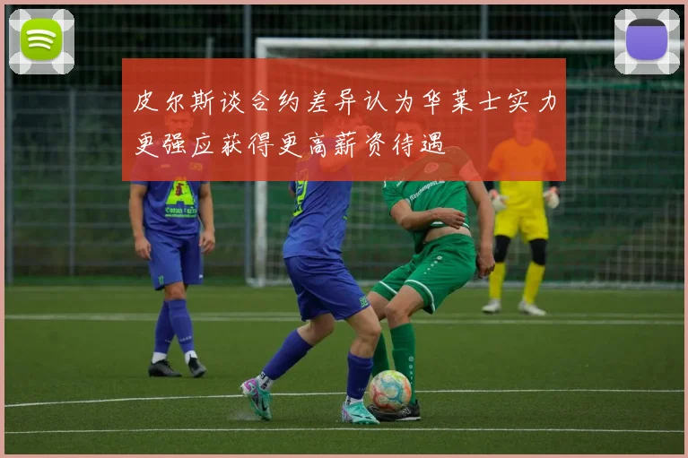 皮尔斯谈合约差异认为华莱士实力更强应获得更高薪资待遇