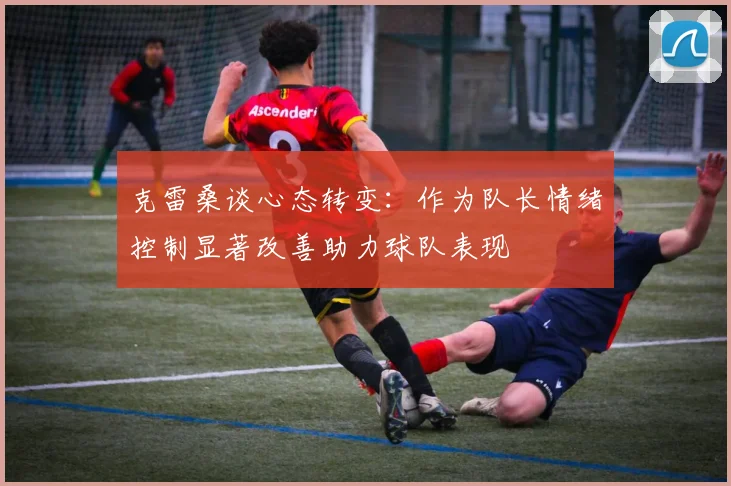 克雷桑谈心态转变：作为队长情绪控制显著改善助力球队表现