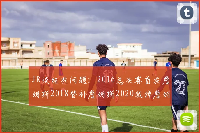 JR谈经典问题：2016总决赛首发詹姆斯2018替补詹姆斯2020裁掉詹姆斯的背后故事