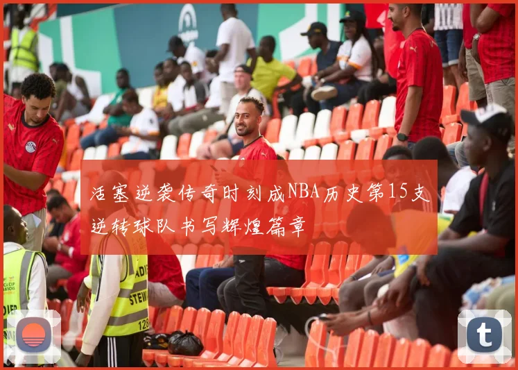 活塞逆袭传奇时刻成NBA历史第15支逆转球队书写辉煌篇章