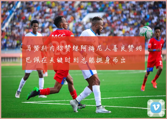 马努科内称赞琼阿梅尼人善良赞姆巴佩在关键时刻总能挺身而出