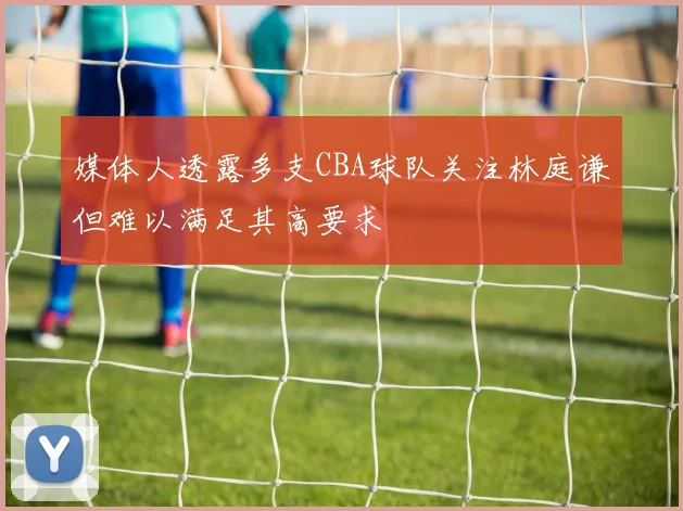 媒体人透露多支CBA球队关注林庭谦但难以满足其高要求