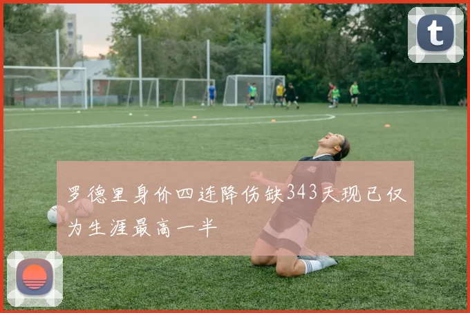 罗德里身价四连降伤缺343天现已仅为生涯最高一半