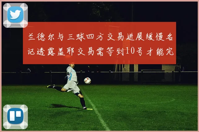 兰德尔与三球四方交易进展缓慢名记透露盖耶交易需等到10号才能完成