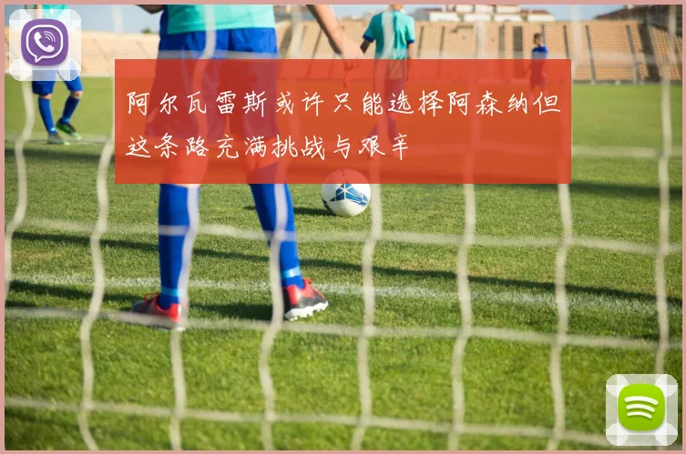 阿尔瓦雷斯或许只能选择阿森纳但这条路充满挑战与艰辛