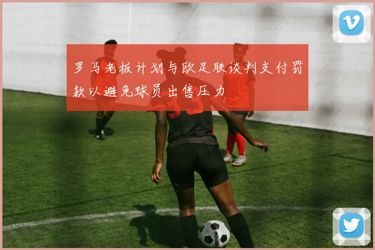 罗马老板计划与欧足联谈判支付罚款以避免球员出售压力
