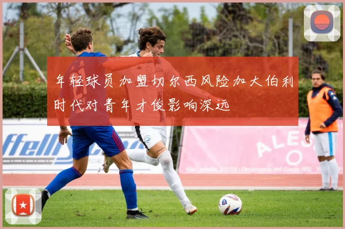 年轻球员加盟切尔西风险加大伯利时代对青年才俊影响深远