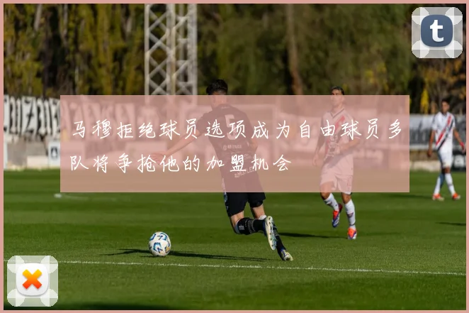 马穆拒绝球员选项成为自由球员多队将争抢他的加盟机会