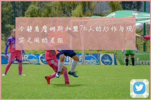 冷静看詹姆斯加盟76人的炒作与现实之间的差距