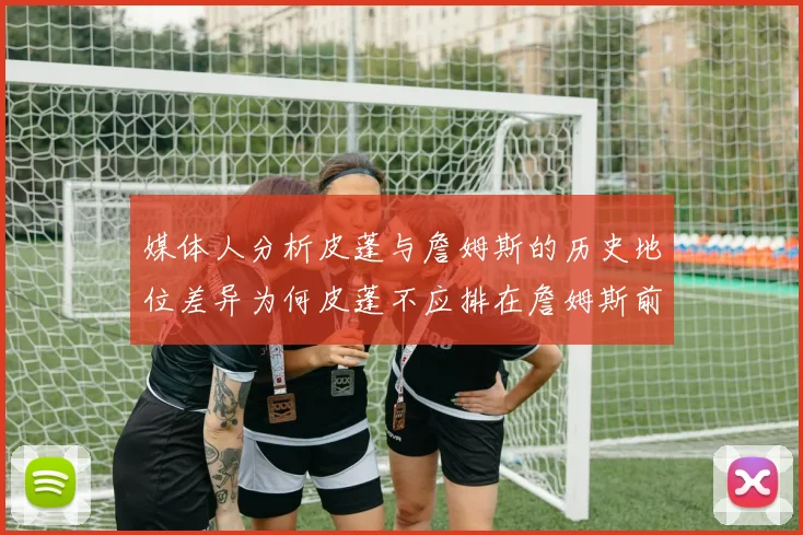 媒体人分析皮蓬与詹姆斯的历史地位差异为何皮蓬不应排在詹姆斯前面