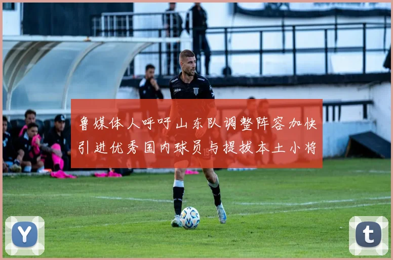 鲁媒体人呼吁山东队调整阵容加快引进优秀国内球员与提拔本土小将