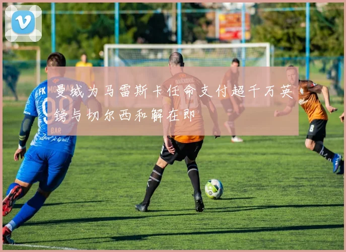 曼城为马雷斯卡任命支付超千万英镑与切尔西和解在即