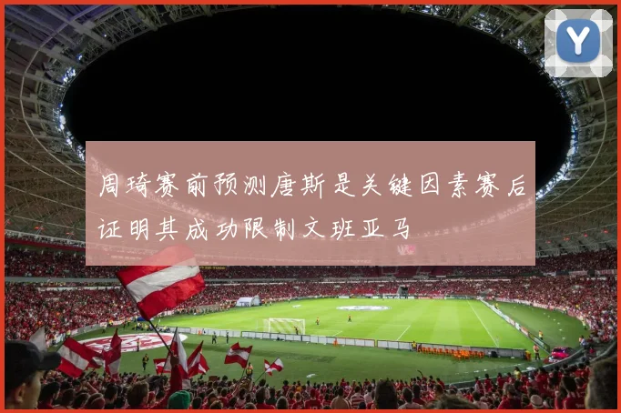 周琦赛前预测唐斯是关键因素赛后证明其成功限制文班亚马