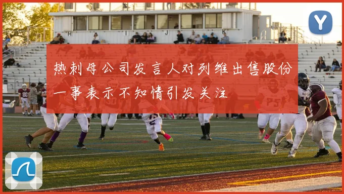 热刺母公司发言人对列维出售股份一事表示不知情引发关注