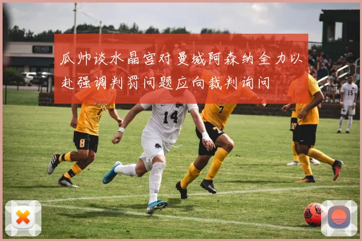瓜帅谈水晶宫对曼城阿森纳全力以赴强调判罚问题应向裁判询问