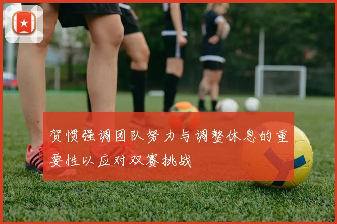 贺惯强调团队努力与调整休息的重要性以应对双赛挑战