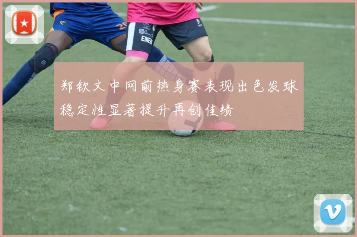 郑钦文中网前热身赛表现出色发球稳定性显著提升再创佳绩